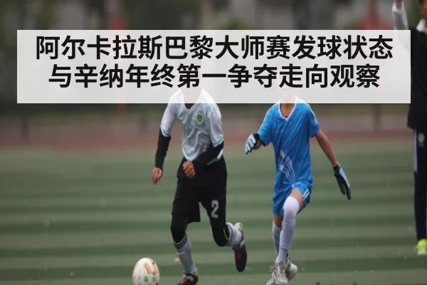 阿尔卡拉斯巴黎大师赛发球状态与辛纳年终第一争夺走向观察