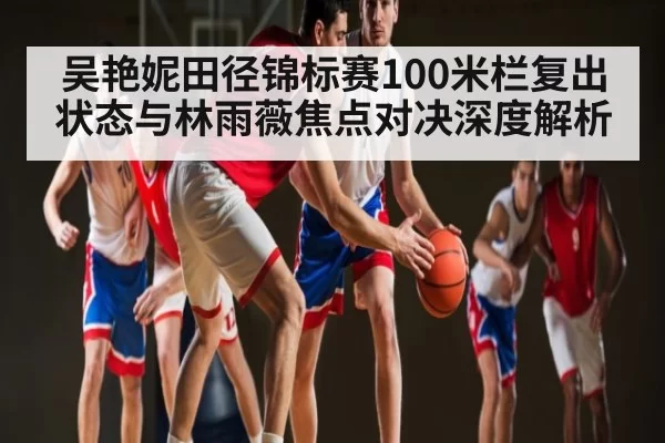 吴艳妮田径锦标赛100米栏复出状态与林雨薇焦点对决深度解析